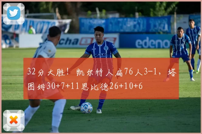 32分大胜！凯尔特人扁76人3-1，塔图姆30+7+11恩比德26+10+6