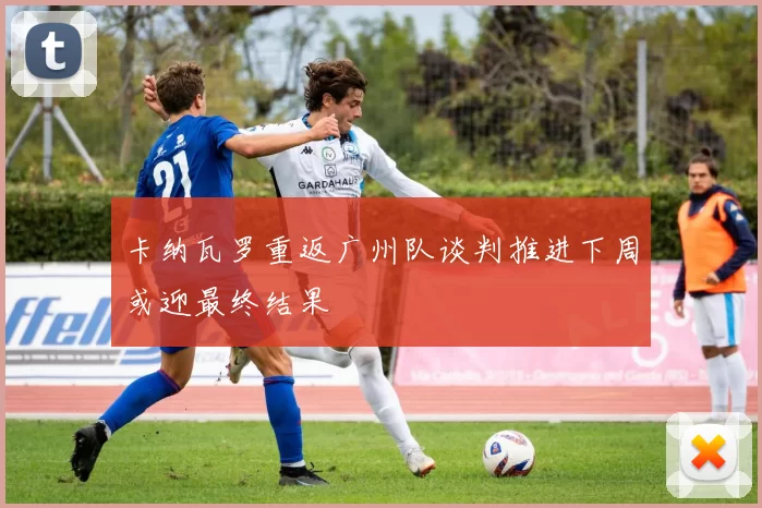 卡纳瓦罗重返广州队谈判推进下周或迎最终结果