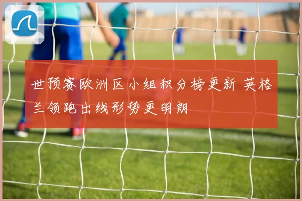 世预赛欧洲区小组积分榜更新 英格兰领跑出线形势更明朗