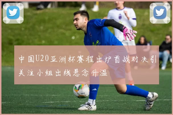 中国U20亚洲杯赛程出炉首战对决引关注小组出线悬念升温