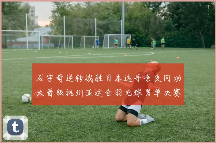 石宇奇逆转战胜日本选手奈良冈功大晋级杭州亚运会羽毛球男单决赛