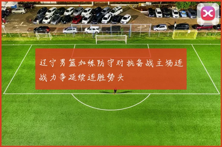 辽宁男篮加练防守对抗备战主场连战力争延续连胜势头