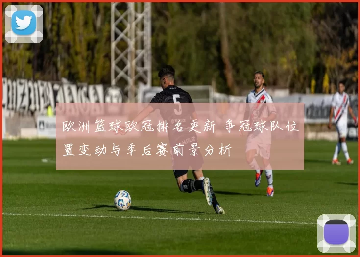 欧洲篮球欧冠排名更新 争冠球队位置变动与季后赛前景分析
