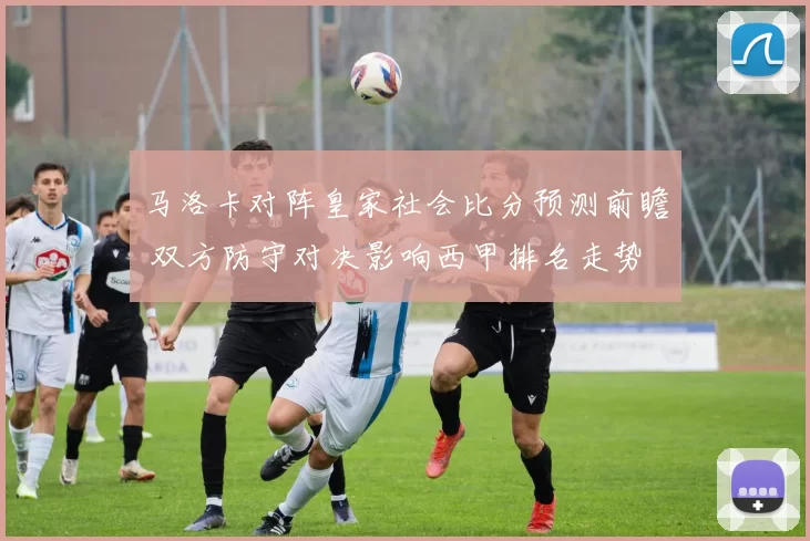 马洛卡对阵皇家社会比分预测前瞻 双方防守对决影响西甲排名走势