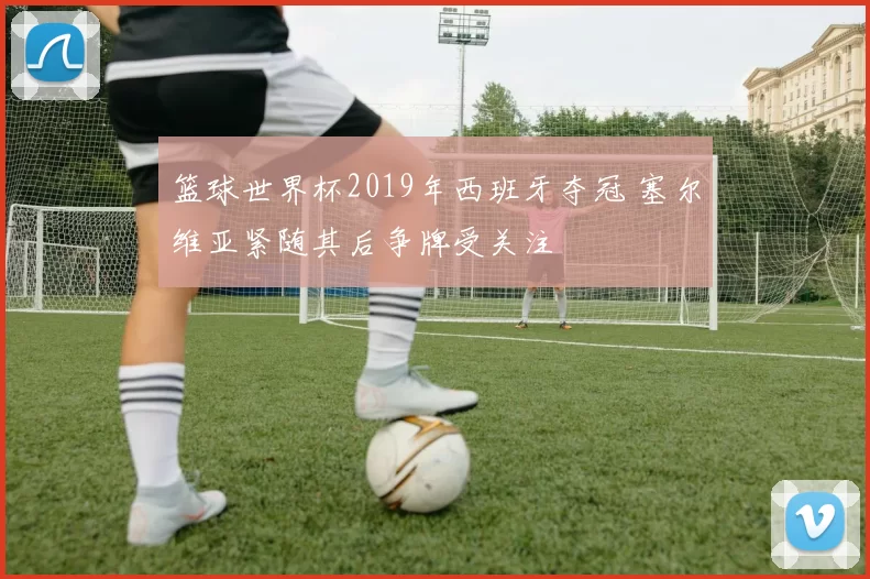 篮球世界杯2019年西班牙夺冠 塞尔维亚紧随其后争牌受关注