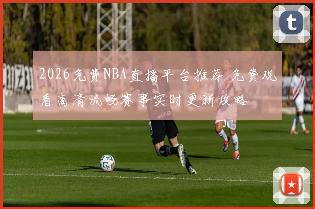 2026免费NBA直播平台推荐 免费观看高清流畅赛事实时更新攻略