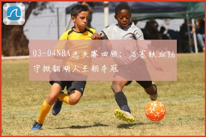 03-04NBA总决赛回顾：活塞铁血防守掀翻湖人王朝夺冠