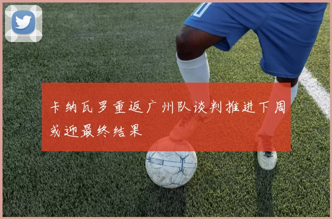 卡纳瓦罗重返广州队谈判推进下周或迎最终结果