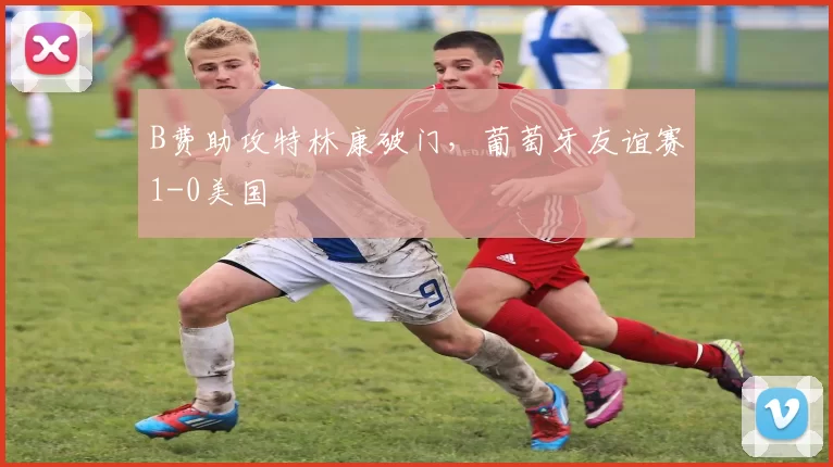 B费助攻特林康破门,葡萄牙友谊赛1-0美国