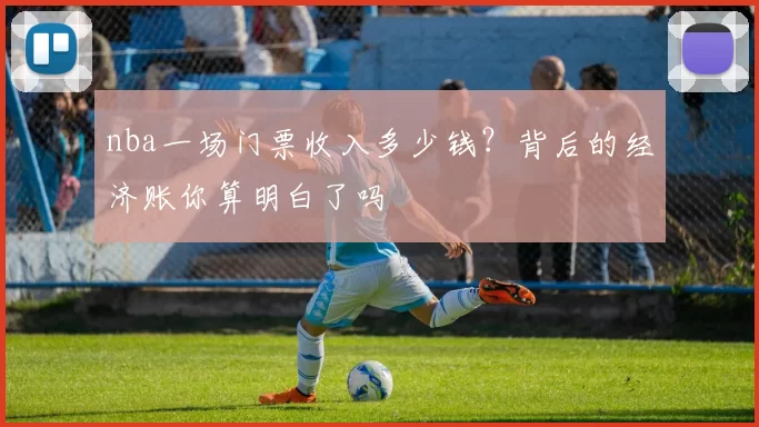 nba一场门票收入多少钱?背后的经济账你算明白了吗