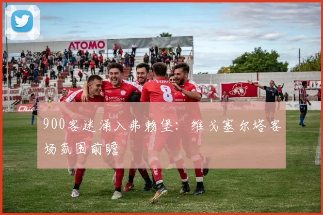 900客迷涌入弗赖堡：维戈塞尔塔客场氛围前瞻