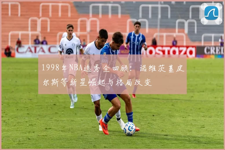 1998年NBA选秀全回顾：诺维茨基皮尔斯等新星崛起与格局改变