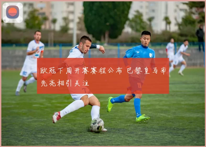 欧冠下周开赛赛程公布 巴黎皇马率先亮相引关注