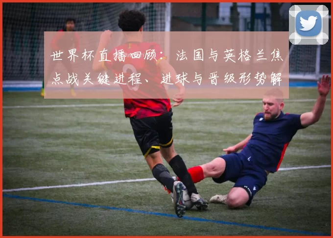 世界杯直播回顾：法国与英格兰焦点战关键进程、进球与晋级形势解读