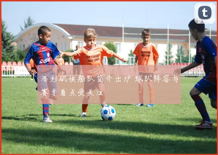 洛杉矶快船队简介出炉 球队阵容与赛季看点受关注