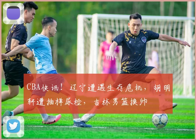 CBA快讯！辽宁遭遇生存危机，胡明轩遭抽样尿检，吉林男篮换帅