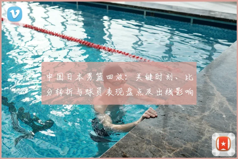 中国日本男篮回放:关键时刻、比分转折与球员表现盘点及出线影响