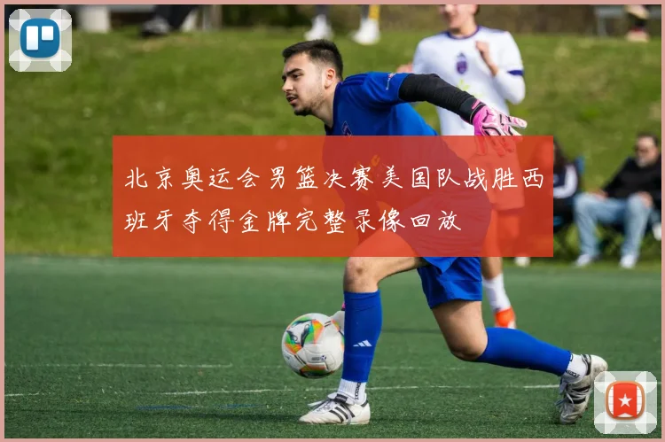 北京奥运会男篮决赛美国队战胜西班牙夺得金牌完整录像回放