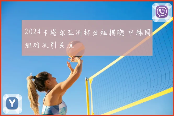 2024卡塔尔亚洲杯分组揭晓 中韩同组对决引关注