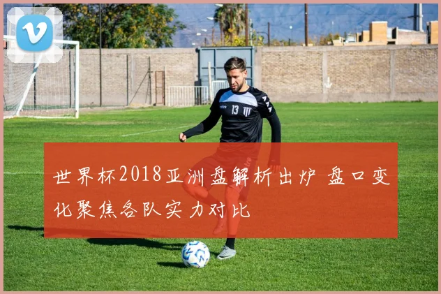 世界杯2018亚洲盘解析出炉 盘口变化聚焦各队实力对比