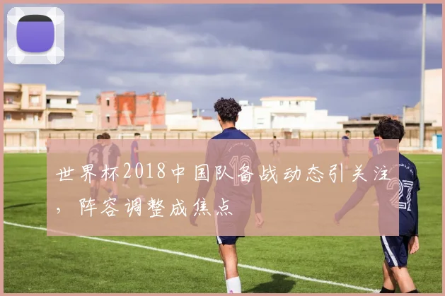 世界杯2018中国队备战动态引关注,阵容调整成焦点