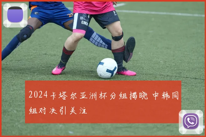 2024卡塔尔亚洲杯分组揭晓 中韩同组对决引关注