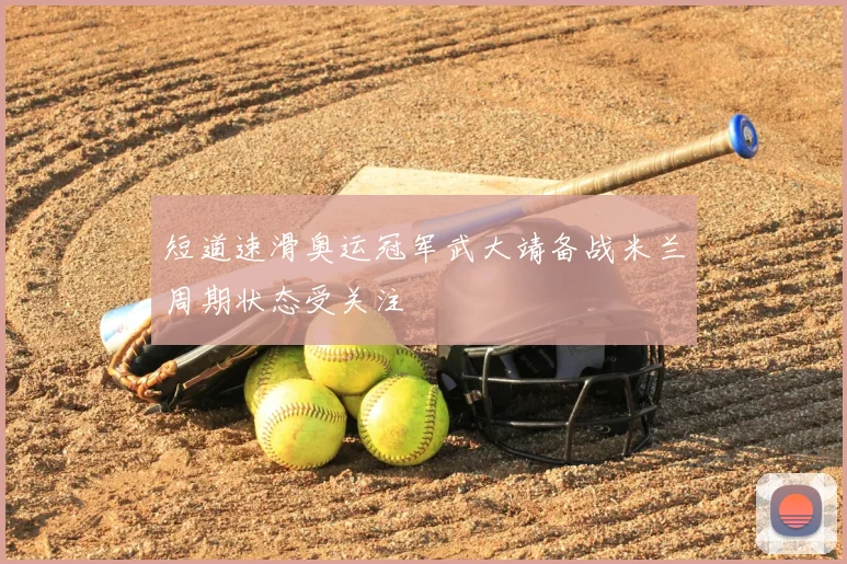 短道速滑奥运冠军武大靖备战米兰周期状态受关注