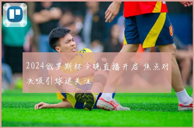 2024俄罗斯杯今晚直播开启 焦点对决吸引球迷关注