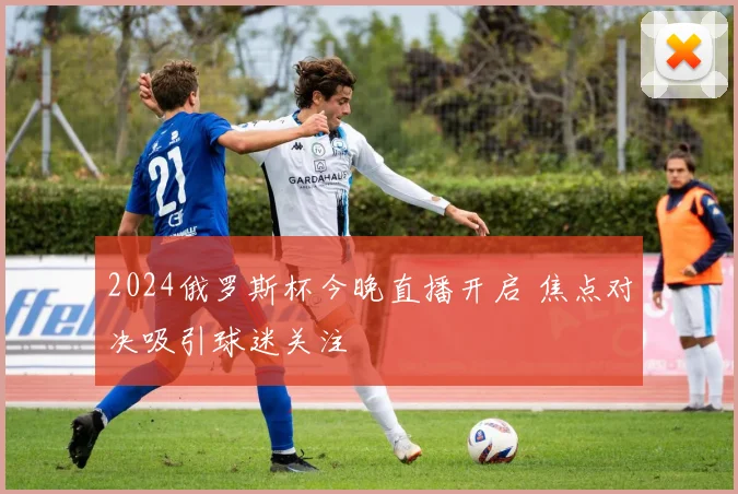 2024俄罗斯杯今晚直播开启 焦点对决吸引球迷关注