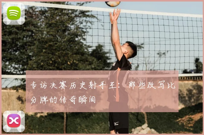 专访决赛历史射手王：那些改写比分牌的传奇瞬间
