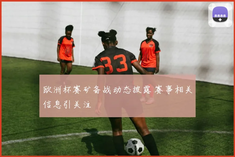 欧洲杯赛矿备战动态披露 赛事相关信息引关注