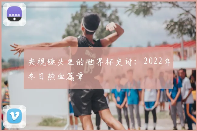 央视镜头里的世界杯史诗:2022年冬日热血篇章