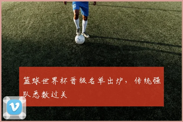 篮球世界杯晋级名单出炉，传统强队悉数过关