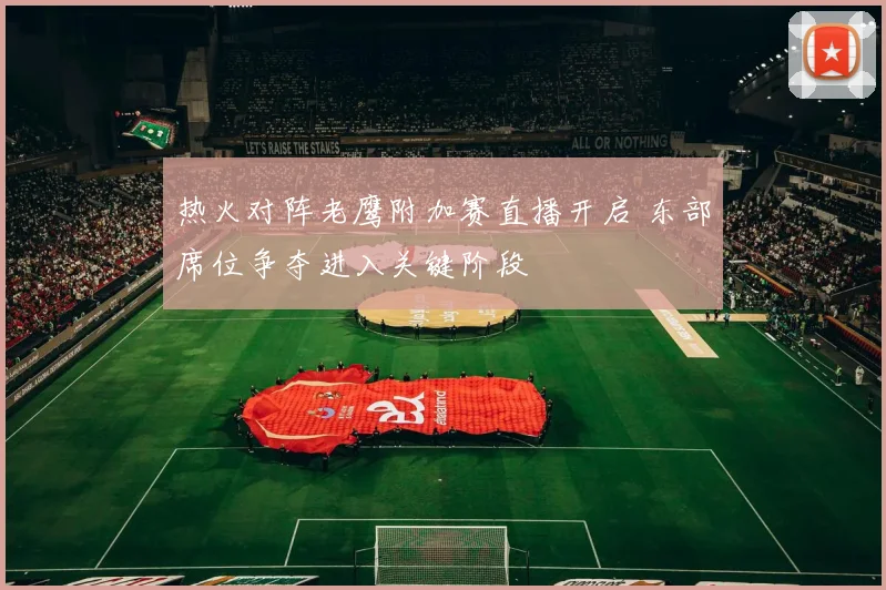 热火对阵老鹰附加赛直播开启 东部席位争夺进入关键阶段