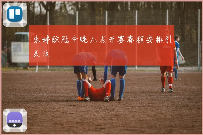 朱婷欧冠今晚几点开赛赛程安排引关注
