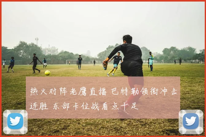 热火对阵老鹰直播 巴特勒领衔冲击连胜 东部卡位战看点十足
