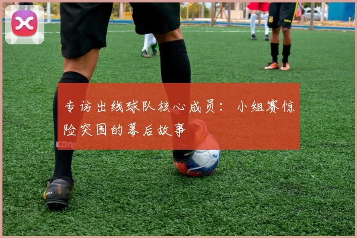 专访出线球队核心成员:小组赛惊险突围的幕后故事