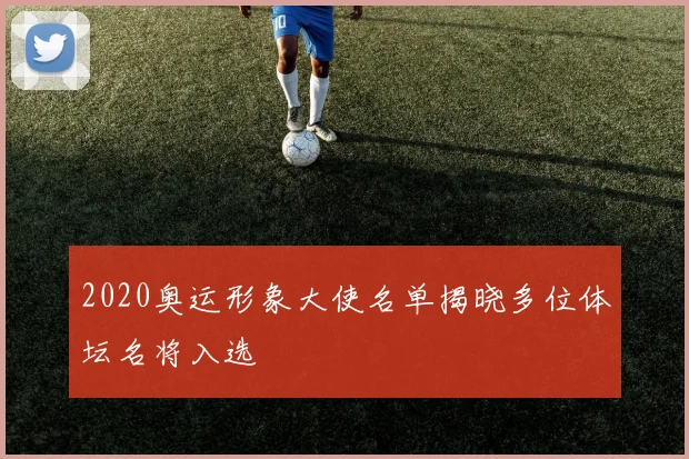 2020奥运形象大使名单揭晓多位体坛名将入选