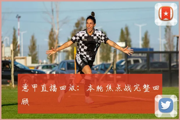 意甲直播回放:本轮焦点战完整回顾